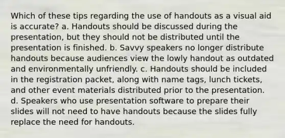 Which of these tips regarding the use of handouts as a visual aid is accurate? a. Handouts should be discussed during the presentation, but they should not be distributed until the presentation is finished. b. Savvy speakers no longer distribute handouts because audiences view the lowly handout as outdated and environmentally unfriendly. c. Handouts should be included in the registration packet, along with name tags, lunch tickets, and other event materials distributed prior to the presentation. d. Speakers who use presentation software to prepare their slides will not need to have handouts because the slides fully replace the need for handouts.