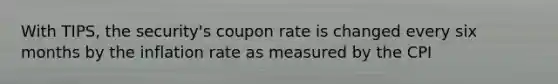 With TIPS, the security's coupon rate is changed every six months by the inflation rate as measured by the CPI