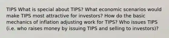 TIPS What is special about TIPS? What economic scenarios would make TIPS most attractive for investors? How do the basic mechanics of inflation adjusting work for TIPS? Who issues TIPS (i.e. who raises money by issuing TIPS and selling to investors)?