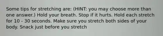 Some tips for stretching are: (HINT: you may choose <a href='https://www.questionai.com/knowledge/keWHlEPx42-more-than' class='anchor-knowledge'>more than</a> one answer.) Hold your breath. Stop if it hurts. Hold each stretch for 10 - 30 seconds. Make sure you stretch both sides of your body. Snack just before you stretch