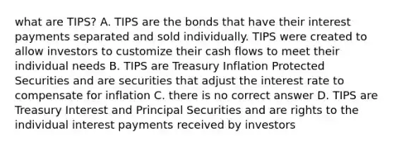 what are TIPS? A. TIPS are the bonds that have their interest payments separated and sold individually. TIPS were created to allow investors to customize their cash flows to meet their individual needs B. TIPS are Treasury Inflation Protected Securities and are securities that adjust the interest rate to compensate for inflation C. there is no correct answer D. TIPS are Treasury Interest and Principal Securities and are rights to the individual interest payments received by investors