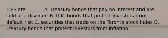 TIPS are ______. A. Treasury bonds that pay no interest and are sold at a discount B. U.K. bonds that protect investors from default risk C. securities that trade on the Toronto stock index D. Treasury bonds that protect investors from inflation