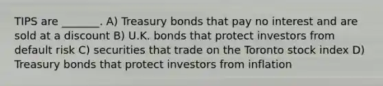 TIPS are _______. A) Treasury bonds that pay no interest and are sold at a discount B) U.K. bonds that protect investors from default risk C) securities that trade on the Toronto stock index D) Treasury bonds that protect investors from inflation