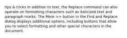 tips & tricks In addition to text, the Replace command can also operate on formatting characters such as italicized text and paragraph marks. The More >> button in the Find and Replace dialog displays additional options, including buttons that allow you to select formatting and other special characters in the document.