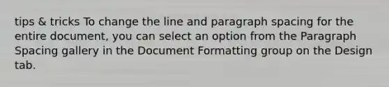 tips & tricks To change the line and paragraph spacing for the entire document, you can select an option from the Paragraph Spacing gallery in the Document Formatting group on the Design tab.