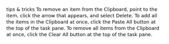 tips & tricks To remove an item from the Clipboard, point to the item, click the arrow that appears, and select Delete. To add all the items in the Clipboard at once, click the Paste All button at the top of the task pane. To remove all items from the Clipboard at once, click the Clear All button at the top of the task pane.