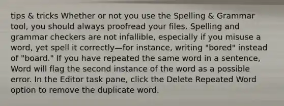 tips & tricks Whether or not you use the Spelling & Grammar tool, you should always proofread your files. Spelling and grammar checkers are not infallible, especially if you misuse a word, yet spell it correctly—for instance, writing "bored" instead of "board." If you have repeated the same word in a sentence, Word will flag the second instance of the word as a possible error. In the Editor task pane, click the Delete Repeated Word option to remove the duplicate word.