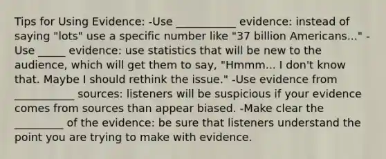 Tips for Using Evidence: -Use ___________ evidence: instead of saying "lots" use a specific number like "37 billion Americans..." -Use _____ evidence: use statistics that will be new to the audience, which will get them to say, "Hmmm... I don't know that. Maybe I should rethink the issue." -Use evidence from ___________ sources: listeners will be suspicious if your evidence comes from sources than appear biased. -Make clear the _________ of the evidence: be sure that listeners understand the point you are trying to make with evidence.