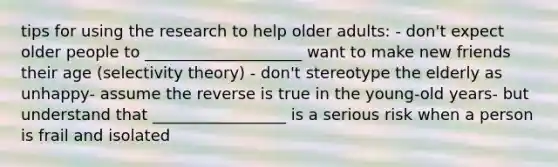 tips for using the research to help older adults: - don't expect older people to ____________________ want to make new friends their age (selectivity theory) - don't stereotype the elderly as unhappy- assume the reverse is true in the young-old years- but understand that _________________ is a serious risk when a person is frail and isolated