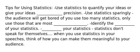 Tips for Using Statistics: -Use statistics to quantify your ideas or give your ideas _____________ precision. -Use statistics sparingly - the audience will get bored of you use too many statistics, only use those that are most _________________. -Identify the __________ of your statistics. -__________ your statistics - statistics don't speak for themselves.... when you use statistics in your speeches, think of how you can make them meaningful to your audience.