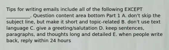 Tips for writing emails include all of the following EXCEPT​ __________. Question content area bottom Part 1 A. ​don't skip the subject​ line, but make it short and​ topic-related B. ​don't use text language C. give a​ greeting/salutation D. keep​ sentences, paragraphs, and thoughts long and detailed E. when people write​ back, reply within 24 hours