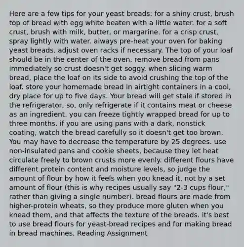 Here are a few tips for your yeast breads: for a shiny crust, brush top of bread with egg white beaten with a little water. for a soft crust, brush with milk, butter, or margarine. for a crisp crust, spray lightly with water. always pre-heat your oven for baking yeast breads. adjust oven racks if necessary. The top of your loaf should be in the center of the oven. remove bread from pans immediately so crust doesn't get soggy. when slicing warm bread, place the loaf on its side to avoid crushing the top of the loaf. store your homemade bread in airtight containers in a cool, dry place for up to five days. Your bread will get stale if stored in the refrigerator, so, only refrigerate if it contains meat or cheese as an ingredient. you can freeze tightly wrapped bread for up to three months. if you are using pans with a dark, nonstick coating, watch the bread carefully so it doesn't get too brown. You may have to decrease the temperature by 25 degrees. use non-insulated pans and cookie sheets, because they let heat circulate freely to brown crusts more evenly. different flours have different protein content and moisture levels, so judge the amount of flour by how it feels when you knead it, not by a set amount of flour (this is why recipes usually say "2-3 cups flour," rather than giving a single number). bread flours are made from higher-protein wheats, so they produce more gluten when you knead them, and that affects the texture of the breads. it's best to use bread flours for yeast-bread recipes and for making bread in bread machines. Reading Assignment