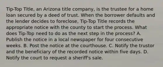 Tip-Top Title, an Arizona title company, is the trustee for a home loan secured by a deed of trust. When the borrower defaults and the lender decides to foreclose, Tip-Top Title records the appropriate notice with the county to start the process. What does Tip-Top need to do as the next step in the process? A. Publish the notice in a local newspaper for four consecutive weeks. B. Post the notice at the courthouse. C. Notify the trustor and the beneficiary of the recorded notice within five days. D. Notify the court to request a sheriff's sale.