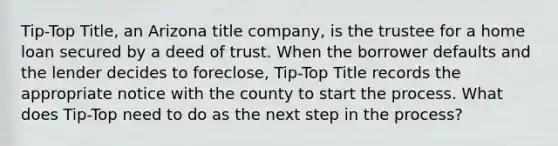 Tip-Top Title, an Arizona title company, is the trustee for a home loan secured by a deed of trust. When the borrower defaults and the lender decides to foreclose, Tip-Top Title records the appropriate notice with the county to start the process. What does Tip-Top need to do as the next step in the process?