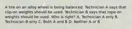 A tire on an alloy wheel is being balanced. Technician A says that clip-on weights should be used. Technician B says that tape on weights should be used. Who is right? A. Technician A only B. Technician B only C. Both A and B D. Neither A or B