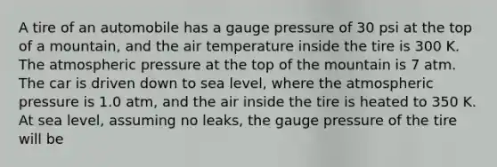 A tire of an automobile has a gauge pressure of 30 psi at the top of a mountain, and the air temperature inside the tire is 300 K. The atmospheric pressure at the top of the mountain is 7 atm. The car is driven down to sea level, where the atmospheric pressure is 1.0 atm, and the air inside the tire is heated to 350 K. At sea level, assuming no leaks, the gauge pressure of the tire will be