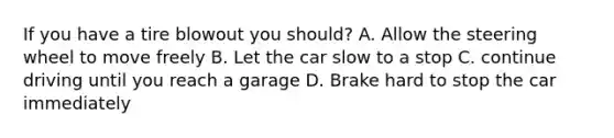 If you have a tire blowout you should? A. Allow the steering wheel to move freely B. Let the car slow to a stop C. continue driving until you reach a garage D. Brake hard to stop the car immediately