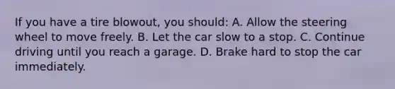 If you have a tire blowout, you should: A. Allow the steering wheel to move freely. B. Let the car slow to a stop. C. Continue driving until you reach a garage. D. Brake hard to stop the car immediately.