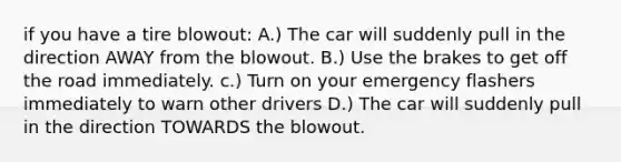 if you have a tire blowout: A.) The car will suddenly pull in the direction AWAY from the blowout. B.) Use the brakes to get off the road immediately. c.) Turn on your emergency flashers immediately to warn other drivers D.) The car will suddenly pull in the direction TOWARDS the blowout.