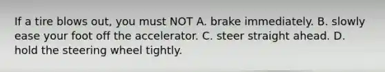 If a tire blows out, you must NOT A. brake immediately. B. slowly ease your foot off the accelerator. C. steer straight ahead. D. hold the steering wheel tightly.