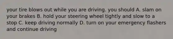 your tire blows out while you are driving. you should A. slam on your brakes B. hold your steering wheel tightly and slow to a stop C. keep driving normally D. turn on your emergency flashers and continue driving