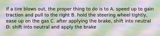 If a tire blows out, the proper thing to do is to A. speed up to gain traction and pull to the right B. hold the steering wheel tightly, ease up on the gas C. after applying the brake, shift into neutral D. shift into neutral and apply the brake