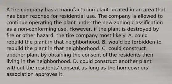 A tire company has a manufacturing plant located in an area that has been rezoned for residential use. The company is allowed to continue operating the plant under the new zoning classification as a non-conforming use. However, if the plant is destroyed by fire or other hazard, the tire company most likely: A. could rebuild the plant in that neighborhood. B. would be forbidden to rebuild the plant in that neighborhood. C. could construct another plant by obtaining the consent of the residents then living in the neighborhood. D. could construct another plant without the residents' consent as long as the homeowners' association approves it.