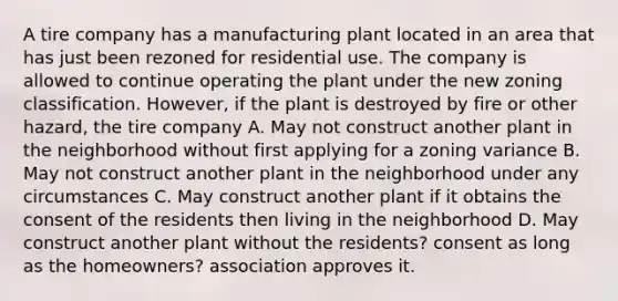 A tire company has a manufacturing plant located in an area that has just been rezoned for residential use. The company is allowed to continue operating the plant under the new zoning classification. However, if the plant is destroyed by fire or other hazard, the tire company A. May not construct another plant in the neighborhood without first applying for a zoning variance B. May not construct another plant in the neighborhood under any circumstances C. May construct another plant if it obtains the consent of the residents then living in the neighborhood D. May construct another plant without the residents? consent as long as the homeowners? association approves it.