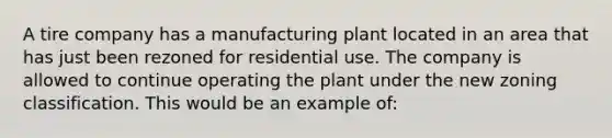 A tire company has a manufacturing plant located in an area that has just been rezoned for residential use. The company is allowed to continue operating the plant under the new zoning classification. This would be an example of: