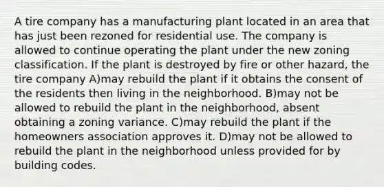 A tire company has a manufacturing plant located in an area that has just been rezoned for residential use. The company is allowed to continue operating the plant under the new zoning classification. If the plant is destroyed by fire or other hazard, the tire company A)may rebuild the plant if it obtains the consent of the residents then living in the neighborhood. B)may not be allowed to rebuild the plant in the neighborhood, absent obtaining a zoning variance. C)may rebuild the plant if the homeowners association approves it. D)may not be allowed to rebuild the plant in the neighborhood unless provided for by building codes.