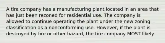 A tire company has a manufacturing plant located in an area that has just been rezoned for residential use. The company is allowed to continue operating the plant under the new zoning classification as a nonconforming use. However, if the plant is destroyed by fire or other hazard, the tire company MOST likely