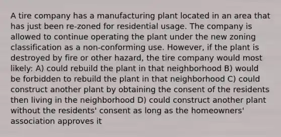 A tire company has a manufacturing plant located in an area that has just been re-zoned for residential usage. The company is allowed to continue operating the plant under the new zoning classification as a non-conforming use. However, if the plant is destroyed by fire or other hazard, the tire company would most likely: A) could rebuild the plant in that neighborhood B) would be forbidden to rebuild the plant in that neighborhood C) could construct another plant by obtaining the consent of the residents then living in the neighborhood D) could construct another plant without the residents' consent as long as the homeowners' association approves it