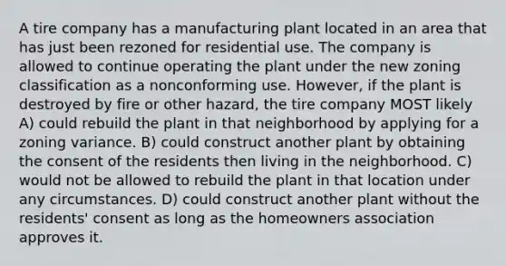 A tire company has a manufacturing plant located in an area that has just been rezoned for residential use. The company is allowed to continue operating the plant under the new zoning classification as a nonconforming use. However, if the plant is destroyed by fire or other hazard, the tire company MOST likely A) could rebuild the plant in that neighborhood by applying for a zoning variance. B) could construct another plant by obtaining the consent of the residents then living in the neighborhood. C) would not be allowed to rebuild the plant in that location under any circumstances. D) could construct another plant without the residents' consent as long as the homeowners association approves it.