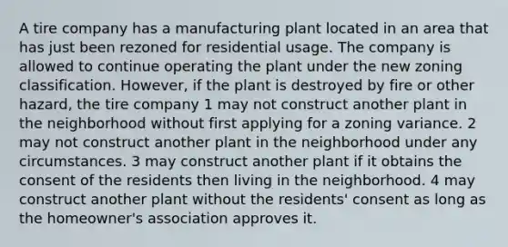 A tire company has a manufacturing plant located in an area that has just been rezoned for residential usage. The company is allowed to continue operating the plant under the new zoning classification. However, if the plant is destroyed by fire or other hazard, the tire company 1 may not construct another plant in the neighborhood without first applying for a zoning variance. 2 may not construct another plant in the neighborhood under any circumstances. 3 may construct another plant if it obtains the consent of the residents then living in the neighborhood. 4 may construct another plant without the residents' consent as long as the homeowner's association approves it.