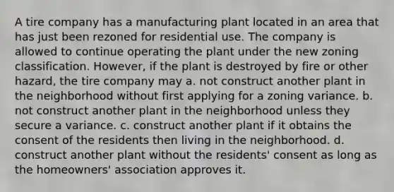 A tire company has a manufacturing plant located in an area that has just been rezoned for residential use. The company is allowed to continue operating the plant under the new zoning classification. However, if the plant is destroyed by fire or other hazard, the tire company may a. not construct another plant in the neighborhood without first applying for a zoning variance. b. not construct another plant in the neighborhood unless they secure a variance. c. construct another plant if it obtains the consent of the residents then living in the neighborhood. d. construct another plant without the residents' consent as long as the homeowners' association approves it.