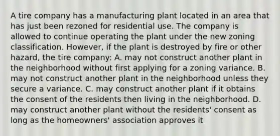 A tire company has a manufacturing plant located in an area that has just been rezoned for residential use. The company is allowed to continue operating the plant under the new zoning classification. However, if the plant is destroyed by fire or other hazard, the tire company: A. may not construct another plant in the neighborhood without first applying for a zoning variance. B. may not construct another plant in the neighborhood unless they secure a variance. C. may construct another plant if it obtains the consent of the residents then living in the neighborhood. D. may construct another plant without the residents' consent as long as the homeowners' association approves it