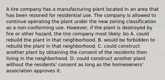 A tire company has a manufacturing plant located in an area that has been rezoned for residential use. The company is allowed to continue operating the plant under the new zoning classification as a non-conforming use. However, if the plant is destroyed by fire or other hazard, the tire company most likely: bo A. could rebuild the plant in that neighborhood. B. would be forbidden to rebuild the plant in that neighborhood. C. could construct another plant by obtaining the consent of the residents then living in the neighborhood. D. could construct another plant without the residents' consent as long as the homeowners' association approves it.