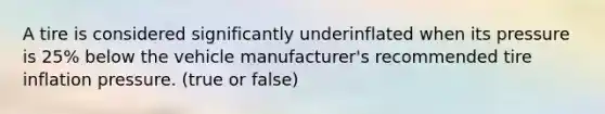 A tire is considered significantly underinflated when its pressure is 25% below the vehicle manufacturer's recommended tire inflation pressure. (true or false)