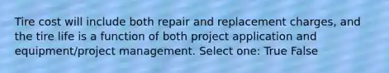 Tire cost will include both repair and replacement charges, and the tire life is a function of both project application and equipment/project management. Select one: True False