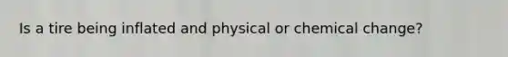 Is a tire being inflated and physical or chemical change?
