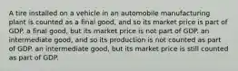 A tire installed on a vehicle in an automobile manufacturing plant is counted as a final good, and so its market price is part of GDP. a final good, but its market price is not part of GDP. an intermediate good, and so its production is not counted as part of GDP. an intermediate good, but its market price is still counted as part of GDP.