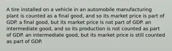 A tire installed on a vehicle in an automobile manufacturing plant is counted as a final good, and so its market price is part of GDP. a final good, but its market price is not part of GDP. an intermediate good, and so its production is not counted as part of GDP. an intermediate good, but its market price is still counted as part of GDP.