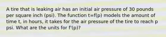 A tire that is leaking air has an initial air pressure of 30 pounds per square inch (psi). The function t=f(p) models the amount of time t, in hours, it takes for the air pressure of the tire to reach p psi. What are the units for f'(p)?