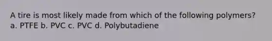 A tire is most likely made from which of the following polymers? a. PTFE b. PVC c. PVC d. Polybutadiene