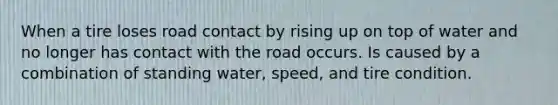 When a tire loses road contact by rising up on top of water and no longer has contact with the road occurs. Is caused by a combination of standing water, speed, and tire condition.