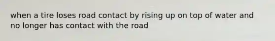 when a tire loses road contact by rising up on top of water and no longer has contact with the road