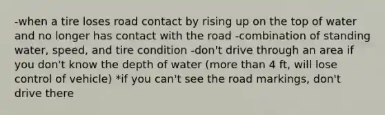 -when a tire loses road contact by rising up on the top of water and no longer has contact with the road -combination of standing water, speed, and tire condition -don't drive through an area if you don't know the depth of water (more than 4 ft, will lose control of vehicle) *if you can't see the road markings, don't drive there