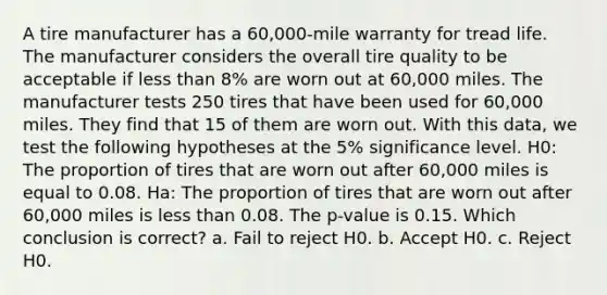 A tire manufacturer has a 60,000-mile warranty for tread life. The manufacturer considers the overall tire quality to be acceptable if less than 8% are worn out at 60,000 miles. The manufacturer tests 250 tires that have been used for 60,000 miles. They find that 15 of them are worn out. With this data, we test the following hypotheses at the 5% significance level. H0: The proportion of tires that are worn out after 60,000 miles is equal to 0.08. Ha: The proportion of tires that are worn out after 60,000 miles is less than 0.08. The p-value is 0.15. Which conclusion is correct? a. Fail to reject H0. b. Accept H0. c. Reject H0.