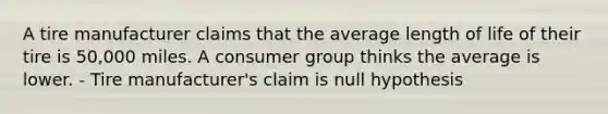 A tire manufacturer claims that the average length of life of their tire is 50,000 miles. A consumer group thinks the average is lower. - Tire manufacturer's claim is null hypothesis