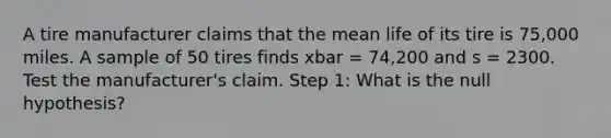 A tire manufacturer claims that the mean life of its tire is 75,000 miles. A sample of 50 tires finds xbar = 74,200 and s = 2300. Test the manufacturer's claim. Step 1: What is the null hypothesis?